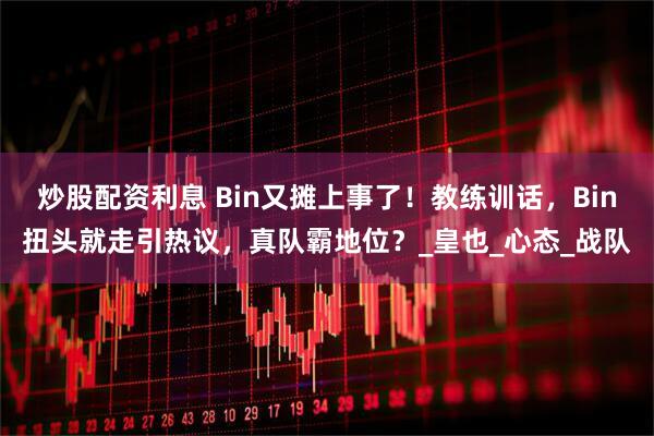 炒股配资利息 Bin又摊上事了!教练训话,Bin扭头就走引热议,真队霸地位?_皇也_心态_战队