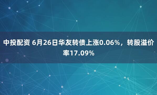 中投配资 6月26日华友转债上涨0.06%，转股溢价率17.09%