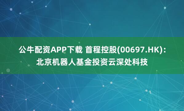 公牛配资APP下载 首程控股(00697.HK):北京机器人基金投资云深处科技
