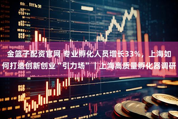 金篮子配资官网 专业孵化人员增长33%，上海如何打造创新创业“引力场”｜上海高质量孵化器调研