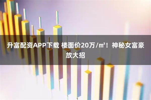 升富配资APP下载 楼面价20万/㎡!神秘女富豪放大招