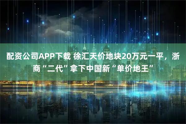 配资公司APP下载 徐汇天价地块20万元一平，浙商“二代”拿下中国新“单价地王”