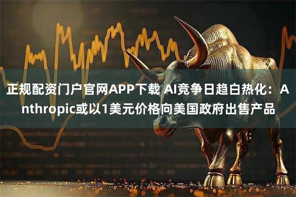 正规配资门户官网APP下载 AI竞争日趋白热化：Anthropic或以1美元价格向美国政府出售产品