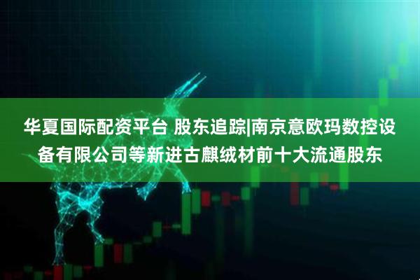 华夏国际配资平台 股东追踪|南京意欧玛数控设备有限公司等新进古麒绒材前十大流通股东