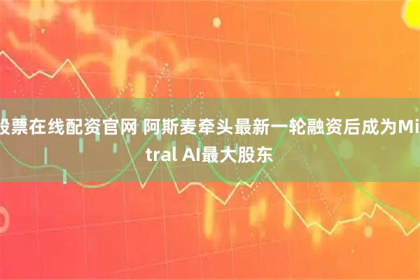 股票在线配资官网 阿斯麦牵头最新一轮融资后成为Mistral AI最大股东