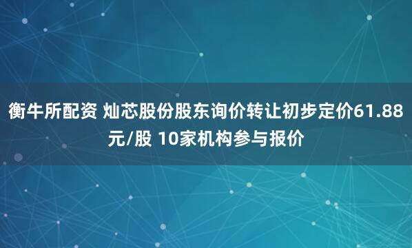 衡牛所配资 灿芯股份股东询价转让初步定价61.88元/股 10家机构参与报价