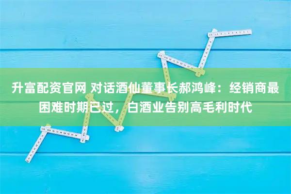 升富配资官网 对话酒仙董事长郝鸿峰:经销商最困难时期已过,白酒业告别高毛利时代