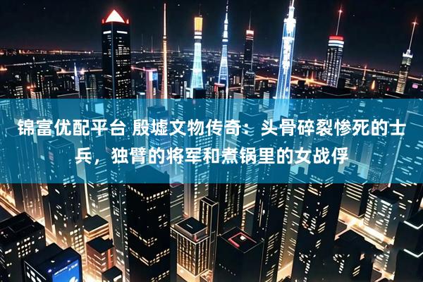 锦富优配平台 殷墟文物传奇:头骨碎裂惨死的士兵,独臂的将军和煮锅里的女战俘
