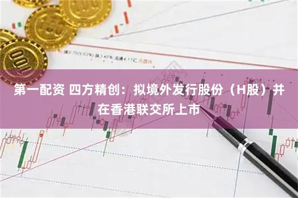 第一配资 四方精创：拟境外发行股份（H股）并在香港联交所上市