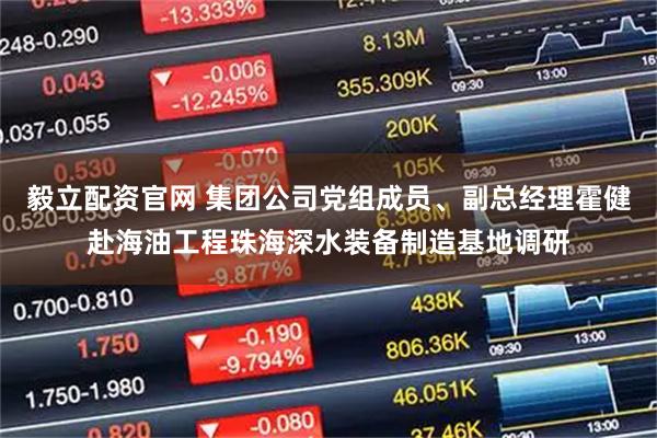 毅立配资官网 集团公司党组成员、副总经理霍健赴海油工程珠海深水装备制造基地调研