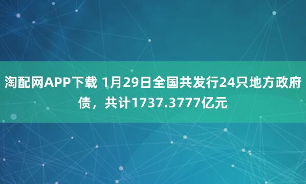 淘配网APP下载 1月29日全国共发行24只地方政府债，共计1737.3777亿元