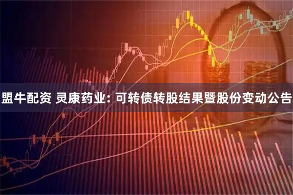 盟牛配资 灵康药业: 可转债转股结果暨股份变动公告