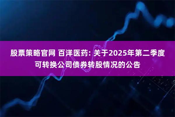 股票策略官网 百洋医药: 关于2025年第二季度可转换公司债券转股情况的公告