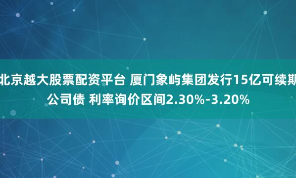 北京越大股票配资平台 厦门象屿集团发行15亿可续期公司债 利率询价区间2.30%-3.20%