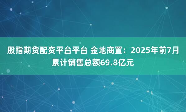 股指期货配资平台平台 金地商置：2025年前7月累计销售总额69.8亿元