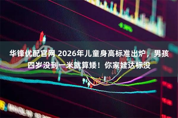 华锋优配官网 2026年儿童身高标准出炉,男孩四岁没到一米就算矮!你家娃达标没