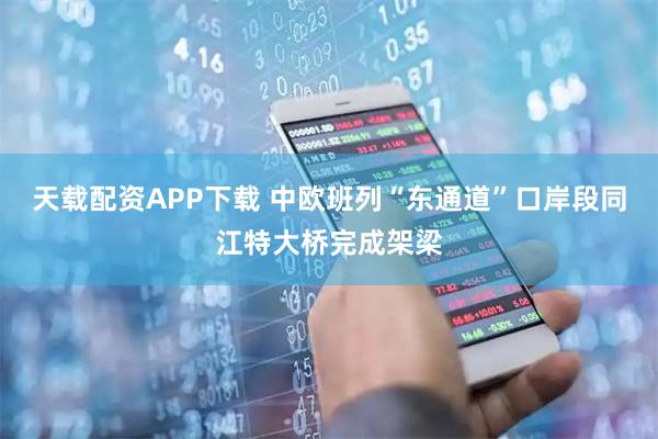 天载配资APP下载 中欧班列“东通道”口岸段同江特大桥完成架梁
