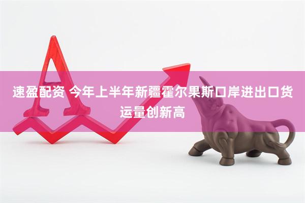 速盈配资 今年上半年新疆霍尔果斯口岸进出口货运量创新高